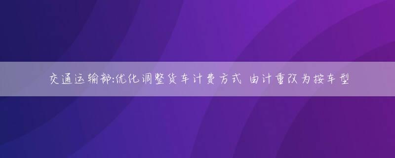 交通运输部:优化调整货车计费方式 由计重改为按车型
